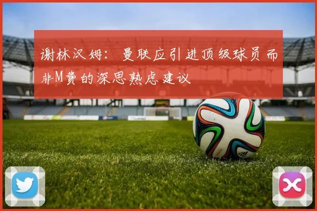 谢林汉姆：曼联应引进顶级球员而非M费的深思熟虑建议