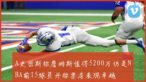 A史密斯称詹姆斯值得5200万仍是NBA前15球员并称票房表现卓越