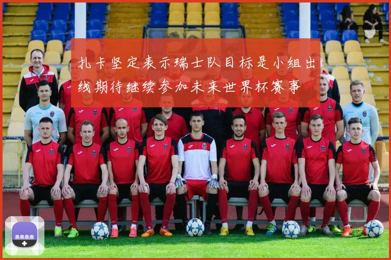 扎卡坚定表示瑞士队目标是小组出线期待继续参加未来世界杯赛事