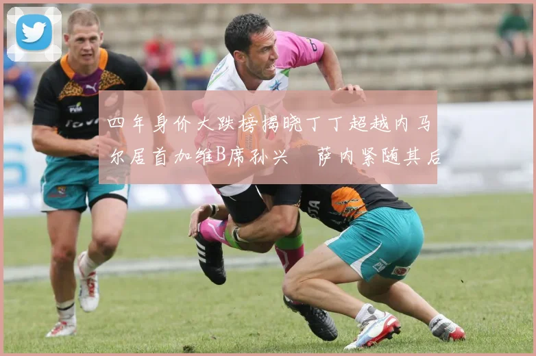 四年身价大跌榜揭晓丁丁超越内马尔居首加维B席孙兴慜萨内紧随其后