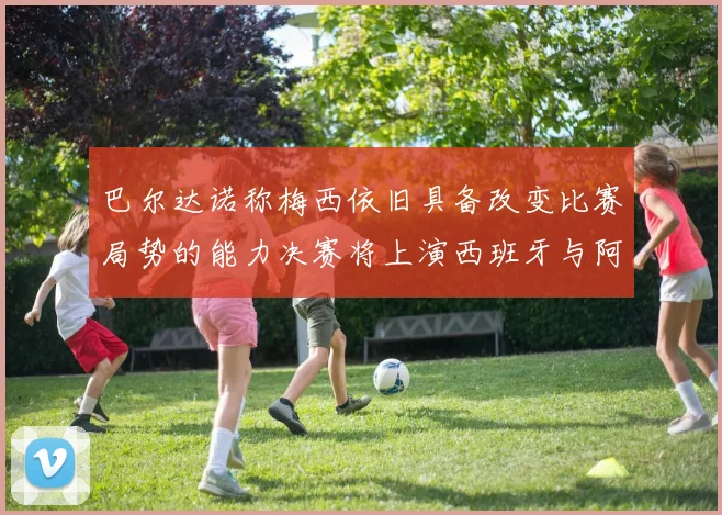 巴尔达诺称梅西依旧具备改变比赛局势的能力决赛将上演西班牙与阿根廷的对决
