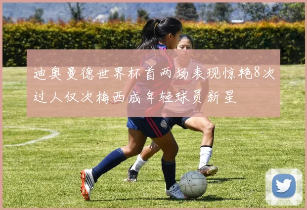 迪奥曼德世界杯首两场表现惊艳8次过人仅次梅西成年轻球员新星