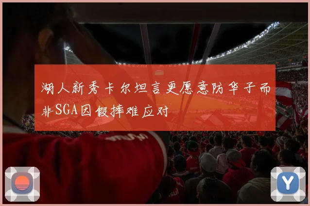 湖人新秀卡尔坦言更愿意防华子而非SGA因假摔难应对