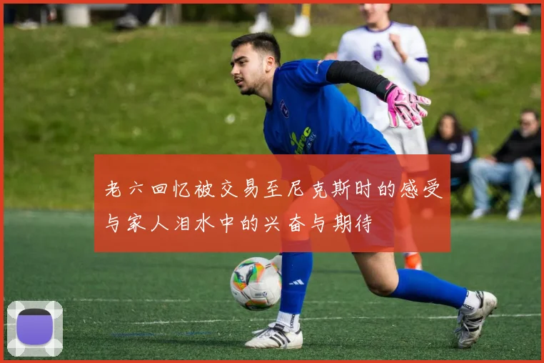 老六回忆被交易至尼克斯时的感受与家人泪水中的兴奋与期待