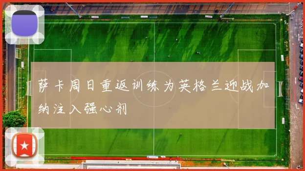 萨卡周日重返训练为英格兰迎战加纳注入强心剂