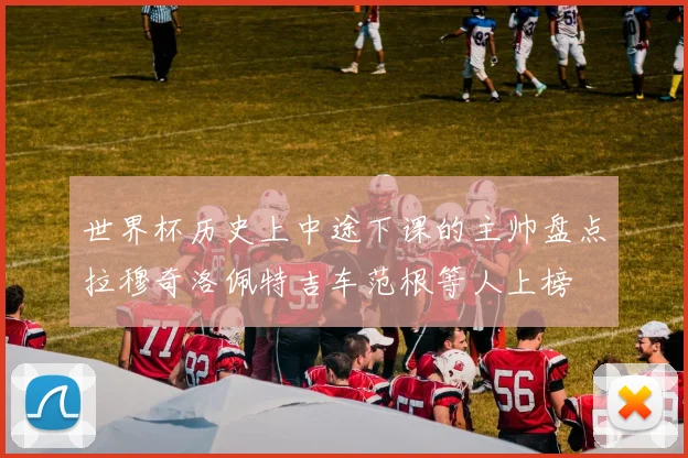 世界杯历史上中途下课的主帅盘点拉穆奇洛佩特吉车范根等人上榜
