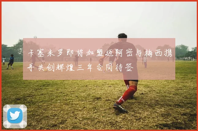 卡塞米罗即将加盟迈阿密与梅西携手共创辉煌三年合同待签