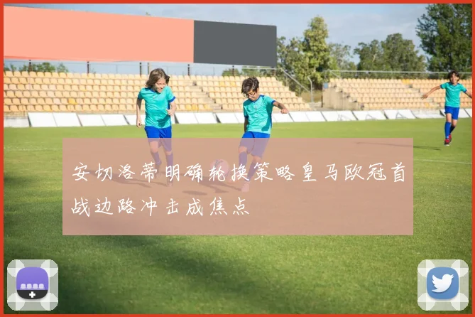 安切洛蒂明确轮换策略皇马欧冠首战边路冲击成焦点