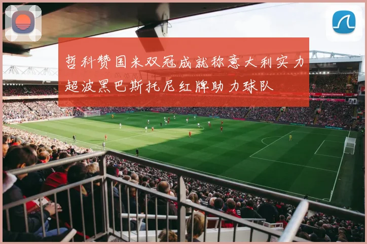 哲科赞国米双冠成就称意大利实力超波黑巴斯托尼红牌助力球队