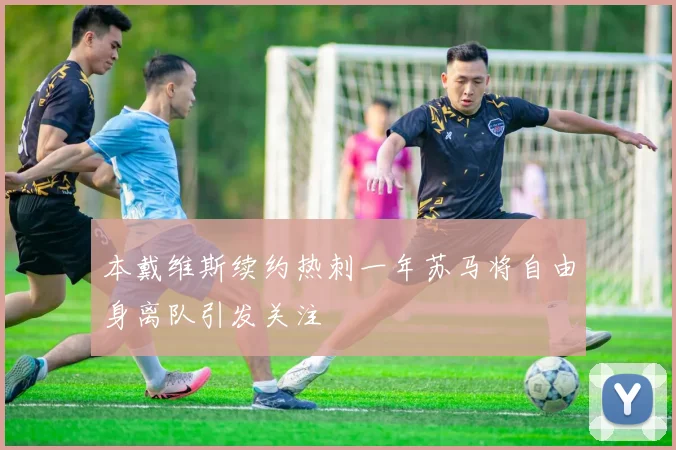 本戴维斯续约热刺一年苏马将自由身离队引发关注