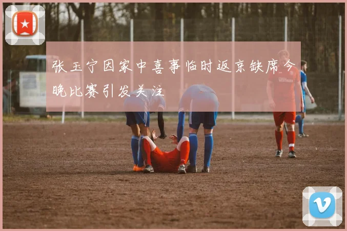 张玉宁因家中喜事临时返京缺席今晚比赛引发关注