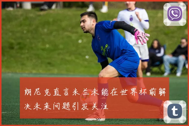 朗尼克直言米兰未能在世界杯前解决未来问题引发关注