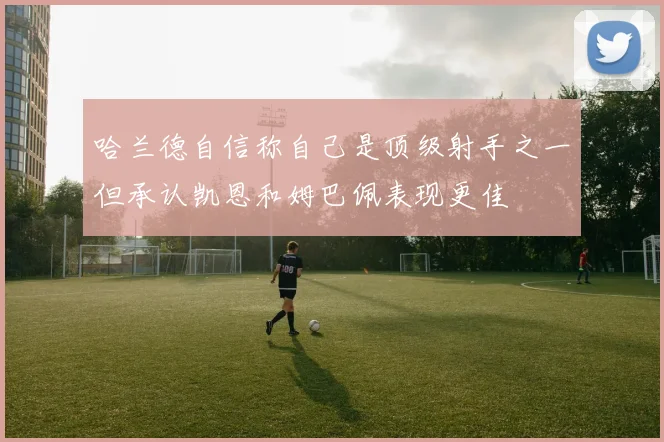 哈兰德自信称自己是顶级射手之一但承认凯恩和姆巴佩表现更佳
