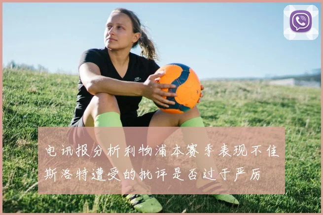 电讯报分析利物浦本赛季表现不佳斯洛特遭受的批评是否过于严厉