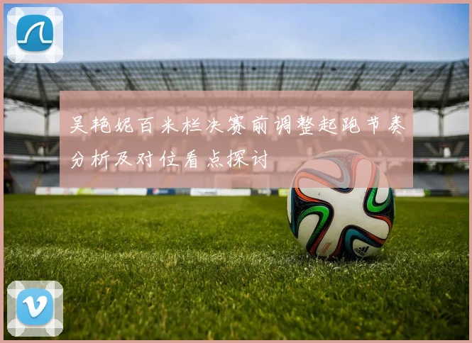 吴艳妮百米栏决赛前调整起跑节奏分析及对位看点探讨