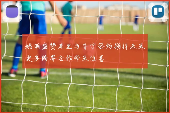 姚明盛赞库里与李宁签约期待未来更多跨界合作带来惊喜