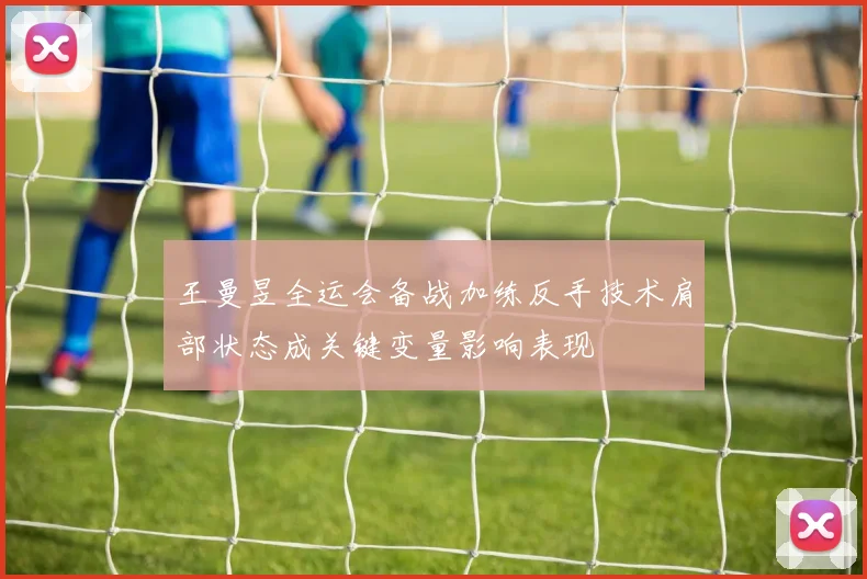 王曼昱全运会备战加练反手技术肩部状态成关键变量影响表现