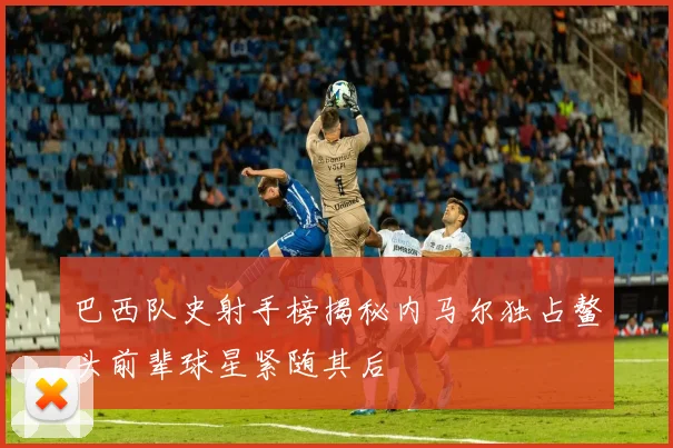 巴西队史射手榜揭秘内马尔独占鳌头前辈球星紧随其后