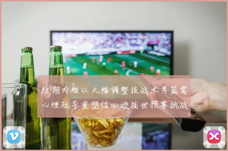 短期内难以大幅调整技战术男篮需心理疏导重塑信心迎接世预赛挑战