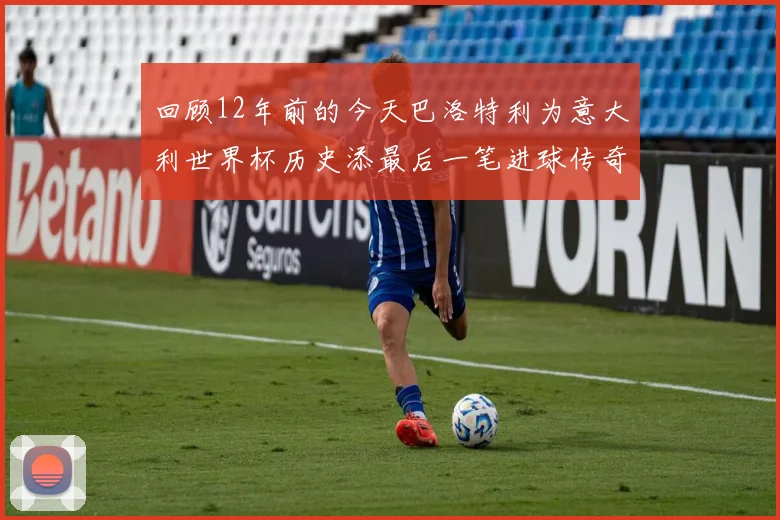 回顾12年前的今天巴洛特利为意大利世界杯历史添最后一笔进球传奇